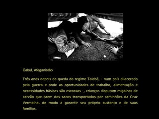 Cabul, Afeganistão Três anos depois da queda do regime Talebã, - num país dilacerado pela guerra e onde as oportunidades de trabalho, alimentação e necessidades básicas são escassas -, crianças disputam migalhas de carvão que caem dos sacos transportados por caminhões da Cruz Vermelha, de modo a garantir seu próprio sustento e de suas famílias.   
