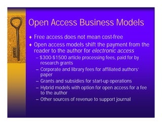 Open Access Business Models
♦ Free access does not mean cost-free
♦ Open access models shift the payment from the
  reader to the author for electronic access
  -- $300-$1500 article processing fees, paid for by
     research grants
  – Corporate and library fees for affiliated authors’
     paper
  – Grants and subsidies for start-up operations
  – Hybrid models with option for open access for a fee
     to the author
  – Other sources of revenue to support journal
 