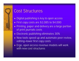 Cost Structures
♦ Digital publishing is key to open access
♦ First copy costs are $2,085 to $4,000
♦ Printing, paper and delivery are a large portion
  of print journals costs
♦ Electronic publishing eliminates 30%
♦ New tools speed up and automate peer review,
  editing=lower first copy costs
♦ Ergo, open access revenue models will work
  with new cost structures
 