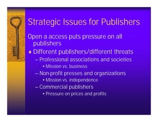Strategic Issues for Publishers
Open a access puts pressure on all
  publishers
♦ Different publishers/different threats
  – Professional associations and societies
     •Mission vs. business
  – Non-profit presses and organizations
     •Mission vs. independence
  – Commercial publishers
     •Pressure on prices and profits
 