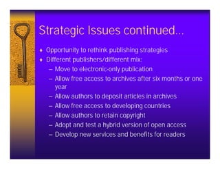 Strategic Issues continued…
♦ Opportunity to rethink publishing strategies
♦ Different publishers/different mix:
   – Move to electronic-only publication
   – Allow free access to archives after six months or one
     year
   – Allow authors to deposit articles in archives
   – Allow free access to developing countries
   – Allow authors to retain copyright
   – Adopt and test a hybrid version of open access
   – Develop new services and benefits for readers
 