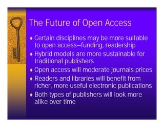 The Future of Open Access
♦ Certain disciplines may be more suitable
  to open access—funding, readership
♦ Hybrid models are more sustainable for
  traditional publishers
♦ Open access will moderate journals prices
♦ Readers and libraries will benefit from
  richer, more useful electronic publications
♦ Both types of publishers will look more
  alike over time
 