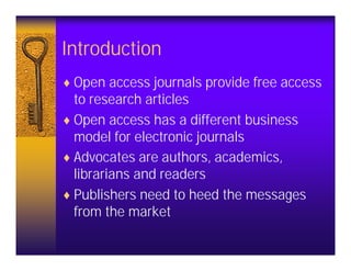 Introduction
♦ Open access journals provide free access
  to research articles
♦ Open access has a different business
  model for electronic journals
♦ Advocates are authors, academics,
  librarians and readers
♦ Publishers need to heed the messages
  from the market
 