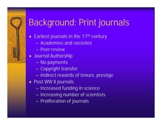Background: Print journals
♦ Earliest journals in the 17th century
   – Academies and societies
   – Peer review
♦ Journal Authorship
   – No payments
   – Copyright transfer
   – Indirect rewards of tenure, prestige
♦ Post WW II journals
   – Increased funding in science
   – Increasing number of scientists
   – Proliferation of journals
 