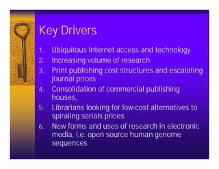 Key Drivers
1.   Ubiquitous Internet access and technology
2.   Increasing volume of research
3.   Print publishing cost structures and escalating
     journal prices
4.   Consolidation of commercial publishing
     houses,
5.   Librarians looking for low-cost alternatives to
     spiraling serials prices
6.   New forms and uses of research in electronic
     media, i.e. open source human genome
     sequences
 