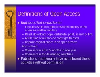 Definitions of Open Access
♦ Budapest/Bethesda/Berlin
   – Free access to electronic research articles in the
      sciences and humanities
   – Read, download, copy, distribute, print, search or link
   – Attribution of author—no copyright transfer
   – Deposit original paper in an open archive
   Alternatively:
   – Open access after 6 months to one year
   – Open access for developing countries
♦ Publishers traditionally have not allowed these
  activities without permission
 