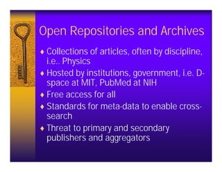 Open Repositories and Archives
♦ Collections of articles, often by discipline,
  i.e.. Physics
♦ Hosted by institutions, government, i.e. D-
  space at MIT, PubMed at NIH
♦ Free access for all
♦ Standards for meta-data to enable cross-
  search
♦ Threat to primary and secondary
  publishers and aggregators
 
