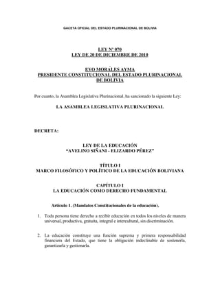 GACETA OFICIAL DEL ESTADO PLURINACIONAL DE BOLIVIA




                                 LEY Nº 070
                      LEY DE 20 DE DICIEMBRE DE 2010

                                           
                           EVO MORALES AYMA
  PRESIDENTE CONSTITUCIONAL DEL ESTADO PLURINACIONAL
                                  DE BOLIVIA
                                           
                                           
Por cuanto, la Asamblea Legislativa Plurinacional, ha sancionado la siguiente Ley:
 
            LA ASAMBLEA LEGISLATIVA PLURINACIONAL

 

 
DECRETA:

 
                         LEY DE LA EDUCACIÓN
                   “AVELINO SIÑANI - ELIZARDO PÉREZ”

 
                           TÍTULO I
    MARCO FILOSÓFICO Y POLÍTICO DE LA EDUCACIÓN BOLIVIANA

 
                           CAPÍTULO I
            LA EDUCACIÓN COMO DERECHO FUNDAMENTAL

 
           Artículo 1. (Mandatos Constitucionales de la educación).
 
    1. Toda persona tiene derecho a recibir educación en todos los niveles de manera
       universal, productiva, gratuita, integral e intercultural, sin discriminación.

            
    2. La educación constituye una función suprema y primera responsabilidad
       financiera del Estado, que tiene la obligación indeclinable de sostenerla,
       garantizarla y gestionarla.

           
    3. El Estado y la sociedad tienen tuición plena sobre el sistema educativo, que
       comprende la educación regular, la alternativa y especial, y la educación
       superior de formación profesional. El sistema educativo desarrolla sus procesos
       sobre la base de criterios de armonía y coordinación.
 