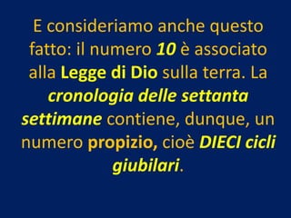 E consideriamo anche questo
 fatto: il numero 10 è associato
 alla Legge di Dio sulla terra. La
    cronologia delle settanta
settimane contiene, dunque, un
numero propizio, cioè DIECI cicli
             giubilari.
 