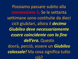 Possiamo passare subito alla
  connessione 3. Se le settanta
settimane sono costituite da dieci
  cicli giubilari, allora il decimo
 Giubileo deve necessariamente
  essere coincidente con la fine
          dell’era. Questo
dovrà, perciò, essere un Giubileo
colossale! Ma cosa significa tutto
                 ciò?
 