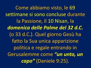 Come abbiamo visto, le 69
settimane si sono concluse durante
     la Passione, il 10 Nisan, la
 domenica delle Palme del 32 d.C.
  (o 33 d.C.). Quel giorno Gesù ha
   fatto la Sua unica apparizione
    politica e regale entrando in
 Gerusalemme come “un unto, un
        capo” (Daniele 9:25).
 