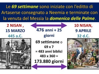 Le 69 settimane sono iniziate con l’editto di
Artaserse consegnato a Neemia e terminate con
 la venuta del Messia la domenica delle Palme.
   2 NISAN ,                          10 NISAN,
  15 MARZO       476 anni + 25         9 APRILE
    445 a.C.         giorni             32 d.C.
                 69 settimane o
                      69 x 7
                 = 483 anni biblici
                    483 x 360 =
                173.880 giorni
 