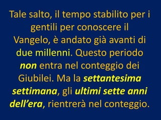Tale salto, il tempo stabilito per i
      gentili per conoscere il
 Vangelo, è andato già avanti di
  due millenni. Questo periodo
   non entra nel conteggio dei
  Giubilei. Ma la settantesima
 settimana, gli ultimi sette anni
dell’era, rientrerà nel conteggio.
 