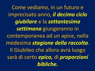 Come vediamo, in un futuro e
 imprecisato anno, il decimo ciclo
     giubilare e la settantesima
      settimana giungeranno in
contemporanea ad un apice, nella
medesima stagione della raccolta.
  Il Giubileo che allora avrà luogo
sarà di certo epico, di proporzioni
               bibliche.
 