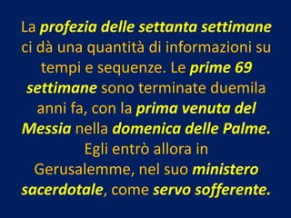 La profezia delle settanta settimane
ci dà una quantità di informazioni su
    tempi e sequenze. Le prime 69
 settimane sono terminate duemila
   anni fa, con la prima venuta del
Messia nella domenica delle Palme.
          Egli entrò allora in
  Gerusalemme, nel suo ministero
sacerdotale, come servo sofferente.
 