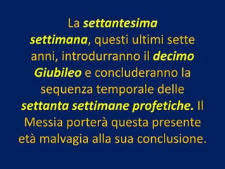 La settantesima
  settimana, questi ultimi sette
  anni, introdurranno il decimo
   Giubileo e concluderanno la
    sequenza temporale delle
settanta settimane profetiche. Il
 Messia porterà questa presente
età malvagia alla sua conclusione.
 
