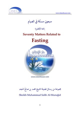 www.islamhouse.com




         ‫ﺳﺒﻌﻮﻥ ﻣﺴﺌﻠﺔ ﰲ ﺍﻟﺼﻴﺎﻡ‬
                ‫ﺑﺎﻟﻠﻐﺔ ﺍﻹﳒﻠﻴﺰﻳﺔ‬     
    Seventy Matters Related to  

             Fasting 
                         
                         
                         
                         

                     
                     
                     
                     
                     

‫ﳎﻤﻮﻋﺔ ﻣﻦ ﺭﺳﺎﺋﻞ ﻓﻀﻴﻠﺔ ﺍﻟﺸﻴﺦ ﳏﻤﺪ ﺑﻦ ﺻﺎﱀ ﺍﳌﻨﺠﺪ‬
Sheikh Muhammad Salih Al‐Munajjid 



                        1
 