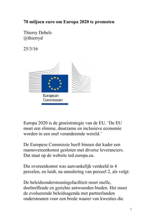 70 miljoen euro om Europa 2020 te promoten
Thierry Debels
@thierryd
25/3/16
Europa 2020 is de groeistrategie van de EU. ‘De EU
moet een slimme, duurzame en inclusieve economie
worden in een snel veranderende wereld.’
De Europese Commissie heeft binnen dat kader een
raamovereenkomst gesloten met diverse leveranciers.
Dat staat op de website ted.europa.eu.
Die overeenkomst was aanvankelijk verdeeld in 4
percelen, en luidt, na annulering van perceel 2, als volgt:
De beleidsondersteuningsfaciliteit moet snelle,
doeltreffende en gerichte antwoorden bieden. Het moet
de evoluerende beleidsagenda met partnerlanden
ondersteunen voor een brede waaier van kwesties die
1
 