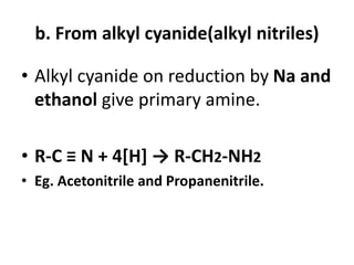 b. From alkyl cyanide(alkyl nitriles)
• Alkyl cyanide on reduction by Na and
ethanol give primary amine.
• R-C ≡ N + 4[H] → R-CH2-NH2
• Eg. Acetonitrile and Propanenitrile.
 