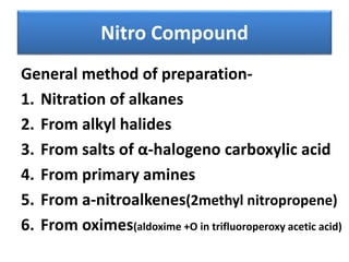 Nitro Compound
General method of preparation-
1. Nitration of alkanes
2. From alkyl halides
3. From salts of α-halogeno carboxylic acid
4. From primary amines
5. From a-nitroalkenes(2methyl nitropropene)
6. From oximes(aldoxime +O in trifluoroperoxy acetic acid)
 