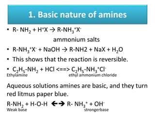 1. Basic nature of amines
• R- NH2 + H+X → R-NH3
+X-
ammonium salts
• R-NH3
+X- + NaOH → R-NH2 + NaX + H2O
• This shows that the reaction is reversible.
• C2H5-NH2 + HCl <==> C2H5-NH3
+Cl-
Ethylamine ethyl ammonium chloride
Aqueous solutions amines are basic, and they turn
red litmus paper blue.
R-NH2 + H-O-H  R- NH3
+ + OH-
Weak base strongerbase
 