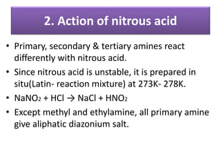 2. Action of nitrous acid
• Primary, secondary & tertiary amines react
differently with nitrous acid.
• Since nitrous acid is unstable, it is prepared in
situ(Latin- reaction mixture) at 273K- 278K.
• NaNO2 + HCl → NaCl + HNO2
• Except methyl and ethylamine, all primary amine
give aliphatic diazonium salt.
 