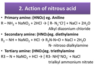 • Primary amine: (HNO2) eg. Aniline
R – NH2 + NaNO2 + 2HCl → [ R- N2
+Cl-] + NaCl + 2H2O
Alkyl diazonium chloride
• Secondary amine: (HNO2)eg. diethylamine
R2 – NH + NaNO2 + HCl → R2N-N=O + NaCl + 2H2O
N- nitroso dialkylamine
• Tertiary amine: (HNO2)eg. triethylamine
R3 – N + NaNO2 + HCl → [ R3- NH]+NO2
- + NaCl
trialkyl ammonium nitrate
2. Action of nitrous acid
 