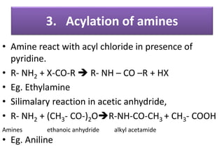 3. Acylation of amines
• Amine react with acyl chloride in presence of
pyridine.
• R- NH2 + X-CO-R  R- NH – CO –R + HX
• Eg. Ethylamine
• Silimalary reaction in acetic anhydride,
• R- NH2 + (CH3- CO-)2OR-NH-CO-CH3 + CH3- COOH
Amines ethanoic anhydride alkyl acetamide
• Eg. Aniline
 