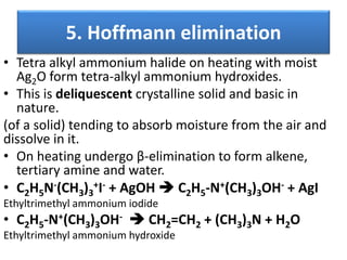 5. Hoffmann elimination
• Tetra alkyl ammonium halide on heating with moist
Ag2O form tetra-alkyl ammonium hydroxides.
• This is deliquescent crystalline solid and basic in
nature.
(of a solid) tending to absorb moisture from the air and
dissolve in it.
• On heating undergo β-elimination to form alkene,
tertiary amine and water.
• C2H5N-(CH3)3
+I- + AgOH  C2H5-N+(CH3)3OH- + AgI
Ethyltrimethyl ammonium iodide
• C2H5-N+(CH3)3OH-  CH2=CH2 + (CH3)3N + H2O
Ethyltrimethyl ammonium hydroxide
 