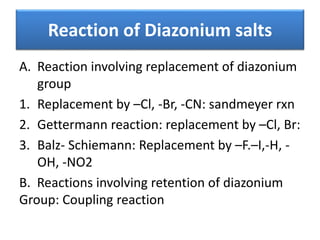 Reaction of Diazonium salts
A. Reaction involving replacement of diazonium
group
1. Replacement by –Cl, -Br, -CN: sandmeyer rxn
2. Gettermann reaction: replacement by –Cl, Br:
3. Balz- Schiemann: Replacement by –F.–I,-H, -
OH, -NO2
B. Reactions involving retention of diazonium
Group: Coupling reaction
 