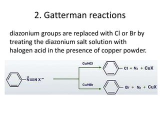 2. Gatterman reactions
diazonium groups are replaced with Cl or Br by
treating the diazonium salt solution with
halogen acid in the presence of copper powder.
 