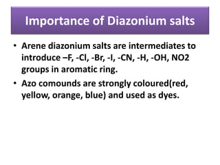 Importance of Diazonium salts
• Arene diazonium salts are intermediates to
introduce –F, -Cl, -Br, -I, -CN, -H, -OH, NO2
groups in aromatic ring.
• Azo comounds are strongly coloured(red,
yellow, orange, blue) and used as dyes.
 