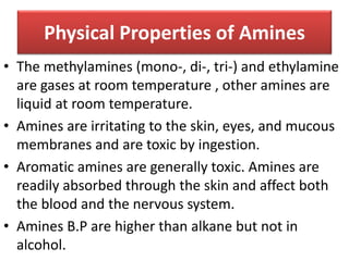Physical Properties of Amines
• The methylamines (mono-, di-, tri-) and ethylamine
are gases at room temperature , other amines are
liquid at room temperature.
• Amines are irritating to the skin, eyes, and mucous
membranes and are toxic by ingestion.
• Aromatic amines are generally toxic. Amines are
readily absorbed through the skin and affect both
the blood and the nervous system.
• Amines B.P are higher than alkane but not in
alcohol.
 