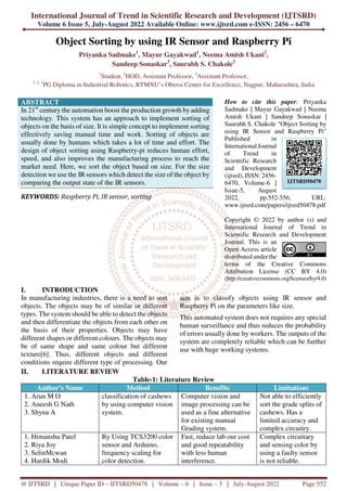 International Journal of Trend in Scientific Research and Development (IJTSRD)
Volume 6 Issue 5, July-August 2022 Available Online: www.ijtsrd.com e-ISSN: 2456 – 6470
@ IJTSRD | Unique Paper ID – IJTSRD50478 | Volume – 6 | Issue – 5 | July-August 2022 Page 552
Object Sorting by using IR Sensor and Raspberry Pi
Priyanka Sadmake1
, Mayur Gayakwad1
, Neema Amish Ukani2
,
Sandeep Sonaskar3
, Saurabh S. Chakole3
1
Student, 2
HOD, Assistant Professor, 3
Assistant Professor,
1, 2, 3
PG Diploma in Industrial Robotics, RTMNU’s Oberoi Center for Excellence, Nagpur, Maharashtra, India
ABSTRACT
In 21st
century the automation boost the production growth by adding
technology. This system has an approach to implement sorting of
objects on the basis of size. It is simple concept to implement sorting
effectively saving manual time and work. Sorting of objects are
usually done by humans which takes a lot of time and effort. The
design of object sorting using Raspberry-pi reduces human effort,
speed, and also improves the manufacturing process to reach the
market need. Here, we sort the object based on size. For the size
detection we use the IR sensors which detect the size of the object by
comparing the output state of the IR sensors.
KEYWORDS: Raspberry Pi, IR sensor, sorting
How to cite this paper: Priyanka
Sadmake | Mayur Gayakwad | Neema
Amish Ukani | Sandeep Sonaskar |
Saurabh S. Chakole "Object Sorting by
using IR Sensor and Raspberry Pi"
Published in
International Journal
of Trend in
Scientific Research
and Development
(ijtsrd), ISSN: 2456-
6470, Volume-6 |
Issue-5, August
2022, pp.552-556, URL:
www.ijtsrd.com/papers/ijtsrd50478.pdf
Copyright © 2022 by author (s) and
International Journal of Trend in
Scientific Research and Development
Journal. This is an
Open Access article
distributed under the
terms of the Creative Commons
Attribution License (CC BY 4.0)
(http://creativecommons.org/licenses/by/4.0)
I. INTRODUCTION
In manufacturing industries, there is a need to sort
objects. The objects may be of similar or different
types. The system should be able to detect the objects
and then differentiate the objects from each other on
the basis of their properties. Objects may have
different shapes or different colours. The objects may
be of same shape and same colour but different
texture[6]. Thus, different objects and different
conditions require different type of processing. Our
aim is to classify objects using IR sensor and
Raspberry Pi on the parameters like size.
This automated system does not requires any special
human surveillance and thus reduces the probability
of errors usually done by workers. The outputs of the
system are completely reliable which can be further
use with huge working systems.
II. LITERATURE REVIEW
Table-1: Literature Review
Author’s Name Method Benefits Limitations
1. Arun M O
2. Aneesh G Nath
3. Shyna A
classification of cashews
by using computer vision
system.
Computer vision and
image processing can be
used as a fine alternative
for existing manual
Grading system.
Not able to efficiently
sort the grade splits of
cashews. Has a
limited accuracy and
complex circuitry.
1. Himanshu Patel
2. Riya Joy
3. SelinMcwan
4. Hardik Modi
By Using TCS3200 color
sensor and Arduino,
frequency scaling for
color detection.
Fast, reduce lab our cost
and good repeatability
with less human
interference.
Complex circuitary
and sensing color by
using a faulty sensor
is not reliable.
IJTSRD50478
 