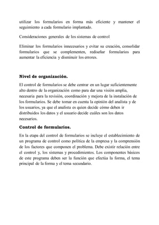 utilizar los formularios en forma más eficiente y mantener el
seguimiento a cada formulario implantado.
Consideraciones generales de los sistemas de control
Eliminar los formularios innecesarios y evitar su creación, consolidar
formularios que se complementen, rediseñar formularios para
aumentar la eficiencia y disminuir los errores.
Nivel de organización.
El control de formularios se debe centrar en un lugar suficientemente
alto dentro de la organización como para dar una visión amplia,
necesaria para la revisión, coordinación y mejora de la instalación de
los formularios. Se debe tomar en cuenta la opinión del analista y de
los usuarios, ya que el analista es quien decide cómo deben ir
distribuidos los datos y el usuario decide cuáles son los datos
necesarios.
Control de formularios.
En la etapa del control de formularios se incluye el establecimiento de
un programa de control como política de la empresa y la comprensión
de los factores que componen el problema. Debe existir relación entre
el control y, los sistemas y procedimientos. Los componentes básicos
de este programa deben ser la función que efectúa la forma, el tema
principal de la forma y el tema secundario.
 