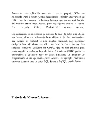 Access es una aplicación que viene con el paquete Office de
Microsoft. Para obtener Access necesitamos instalar una versión de
Office que lo contenga. Es bastante habitual que en una distribución
del paquete office tenga Access, pero hay algunas que no lo tienen.
Por ejemplo Office Profesional incluye Access.
Esa aplicación es un sistema de gestión de base de datos que utiliza
por defecto el motor de base de datos Microsoft Jet. Esto quiere decir
que Access en realidad es una interfaz preparada para gestionar
cualquier base de datos, no sólo una base de datos Access. Los
sistemas Windows disponen de ODBC, que es una pasarela para
poder acceder a cualquier base de datos. A través de ODBC podemos
conectarnos a cualquier base de datos utilizando un lenguaje de
programación o una aplicación como Access. Por ejemplo, podríamos
conectar con una base de datos SQL Server o MySQL desde Access.
Historia de Microsoft Access.
 