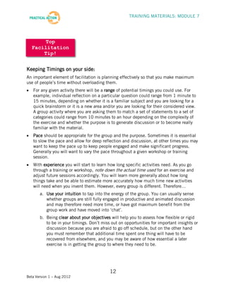 TRAINING MATERIALS: MODULE 7




       Top
  Facilitation
      Tip!


Keeping Timings on your side:
An important element of facilitation is planning effectively so that you make maximum
use of people’s time without overloading them.
   For any given activity there will be a range of potential timings you could use. For
   example, individual reflection on a particular question could range from 1 minute to
   15 minutes, depending on whether it is a familiar subject and you are looking for a
   quick brainstorm or it is a new area and/or you are looking for their considered view.
   A group activity where you are asking them to match a set of statements to a set of
   categories could range from 10 minutes to an hour depending on the complexity of
   the exercise and whether the purpose is to generate discussion or to become really
   familiar with the material.
   Pace should be appropriate for the group and the purpose. Sometimes it is essential
   to slow the pace and allow for deep reflection and discussion, at other times you may
   want to keep the pace up to keep people engaged and make significant progress.
   Generally you will want to vary the pace throughout a given workshop or training
   session.
   With experience you will start to learn how long specific activities need. As you go
   through a training or workshop, note down the actual time used for an exercise and
   adjust future sessions accordingly. You will learn more generally about how long
   things take and be able to estimate more accurately how much time new activities
   will need when you invent them. However, every group is different. Therefore…
       a. Use your intuition to tap into the energy of the group. You can usually sense
          whether groups are still fully engaged in productive and animated discussion
          and may therefore need more time, or have got maximum benefit from the
          group work and have moved into ‘chat’.
       b. Being clear about your objectives will help you to assess how flexible or rigid
          to be in your timings. Don’t miss out on opportunities for important insights or
          discussion because you are afraid to go off schedule, but on the other hand
          you must remember that additional time spent one thing will have to be
          recovered from elsewhere, and you may be aware of how essential a later
          exercise is in getting the group to where they need to be.




                                           12
Beta Version 1 – Aug 2012
 