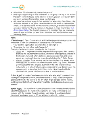 TRAINING MATERIALS: MODULE 7


   [Give them 15 minutes to do this in their groups]
   Now is your opportunity to draw on the rest of the group. For any of the actions
   that don’t currently have a name attached to them, you can send out an ‘SOS’
   and see if someone from another group can help you
   [Go round each cluster group in turn and find out where they have blanks. See
   if another member of the group can either take on the action or can mobilise
   others. As a very last resort, the facilitator’s name can go by those actions that
   cannot be carried out by any member of the group in a new column (see 7.1:
   Action Record Chart for details). However, it is important that you emphasise
   your role as a mobiliser, not as a ‘doer’. Continue until all the actions have
   names by them]
Notes:
1[Materials pg2] Topic: Choose a topic which will engage the whole group but still
allow them to view the process in an objective way. For example:
    ‘How can this organisation become better at learning?’ or
    ‘Organising the next office party / away-day’
Example of vision and current situation for the first topic
    - Vision: An “…organisation where people continually expand their capacity
       to create the results they truly desire, where new and expansive patterns of
       thinking are nurtured, where collective aspiration is set free, and where
       people are continually learning to see the whole together.” (Peter Senge)
    - Current situation: ‘Some learning mechanisms in place (e.g. weekly team
       meetings) and occasional collaboration across teams (e.g. team x and team
       y working together on a project), but most of the time people working
       individually or in silos. Evaluation processes used to keep donors happy not
       as opportunity to learn how to do things better. New ideas tend to be
       dismissed and people continue to do what is familiar to them.’

2 [Part 4 pg4] A market-based example of the ‘why, why, why?’ process - If the
blockage is low prices for meat, the answer to the 1st ‘why?’ question might be
‘poor quality meat’, the answer to the 2nd ‘why?’ might be ‘poor animal health’,
and the answer to the final ‘why is that?’ might be ‘limited access to veterinary
services’

3 [Part 4 pg5] The number of clusters chosen will have some relationship to the
size of the group and the number of people who are really committed to and
engaged with the process. You will probably want about 5 people per cluster –
therefore if you have a group of 30 you will aim for about 6 clusters.




                                             7
Beta Version 1 – Aug 2012
 