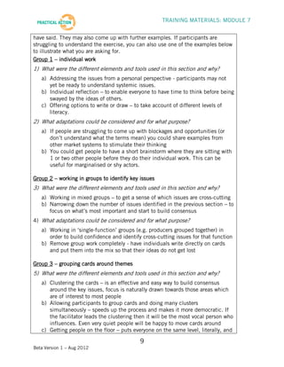 TRAINING MATERIALS: MODULE 7


have said. They may also come up with further examples. If participants are
struggling to understand the exercise, you can also use one of the examples below
to illustrate what you are asking for.
Group 1 – individual work
1) What were the different elements and tools used in this section and why?
   a) Addressing the issues from a personal perspective - participants may not
      yet be ready to understand systemic issues.
   b) Individual reflection – to enable everyone to have time to think before being
      swayed by the ideas of others.
   c) Offering options to write or draw – to take account of different levels of
      literacy.
2) What adaptations could be considered and for what purpose?
   a) If people are struggling to come up with blockages and opportunities (or
      don’t understand what the terms mean) you could share examples from
      other market systems to stimulate their thinking
   b) You could get people to have a short brainstorm where they are sitting with
      1 or two other people before they do their individual work. This can be
      useful for marginalised or shy actors.

Group 2 – working in groups to identify key issues
3) What were the different elements and tools used in this section and why?
   a) Working in mixed groups – to get a sense of which issues are cross-cutting
   b) Narrowing down the number of issues identified in the previous section – to
      focus on what’s most important and start to build consensus
4) What adaptations could be considered and for what purpose?
   a) Working in ‘single-function’ groups (e.g. producers grouped together) in
      order to build confidence and identify cross-cutting issues for that function
   b) Remove group work completely - have individuals write directly on cards
      and put them into the mix so that their ideas do not get lost

Group 3 – grouping cards around themes
5) What were the different elements and tools used in this section and why?
   a) Clustering the cards – is an effective and easy way to build consensus
      around the key issues, focus is naturally drawn towards those areas which
      are of interest to most people
   b) Allowing participants to group cards and doing many clusters
      simultaneously – speeds up the process and makes it more democratic. If
      the facilitator leads the clustering then it will be the most vocal person who
      influences. Even very quiet people will be happy to move cards around
   c) Getting people on the floor – puts everyone on the same level, literally, and

                                            9
Beta Version 1 – Aug 2012
 