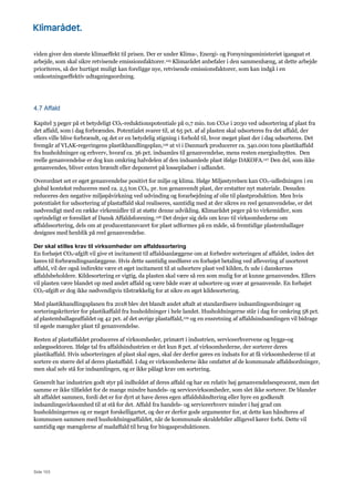 Side 103
viden giver den største klimaeffekt til prisen. Der er under Klima-, Energi- og Forsyningsministeriet igangsat et
arbejde, som skal sikre retvisende emissionsfaktorer.125 Klimarådet anbefaler i den sammenhæng, at dette arbejde
prioriteres, så der hurtigst muligt kan foreligge nye, retvisende emissionsfaktorer, som kan indgå i en
omkostningseffektiv udtagningsordning.
4.7 Affald
Kapitel 3 peger på et betydeligt CO2-reduktionspotentiale på 0,7 mio. ton CO2e i 2030 ved udsortering af plast fra
det affald, som i dag forbrændes. Potentialet svarer til, at 65 pct. af al plasten skal udsorteres fra det affald, der
ellers ville blive forbrændt, og det er en betydelig stigning i forhold til, hvor meget plast der i dag udsorteres. Det
fremgår af VLAK-regeringens plastikhandlingsplan,126 at vi i Danmark producerer ca. 340.000 tons plastikaffald
fra husholdninger og erhverv, hvoraf ca. 36 pct. indsamles til genanvendelse, mens resten energiudnyttes. Den
reelle genanvendelse er dog kun omkring halvdelen af den indsamlede plast ifølge DAKOFA.127 Den del, som ikke
genanvendes, bliver enten brændt eller deponeret på lossepladser i udlandet.
Overordnet set er øget genanvendelse positivt for miljø og klima. Ifølge Miljøstyrelsen kan CO2-udledningen i en
global kontekst reduceres med ca. 2,5 ton CO2, pr. ton genanvendt plast, der erstatter nyt materiale. Desuden
reduceres den negative miljøpåvirkning ved udvinding og forarbejdning af olie til plastproduktion. Men hvis
potentialet for udsortering af plastaffald skal realiseres, samtidig med at der sikres en reel genanvendelse, er det
nødvendigt med en række virkemidler til at støtte denne udvikling. Klimarådet peger på to virkemidler, som
oprindeligt er foreslået af Dansk Affaldsforening.128 Det drejer sig dels om krav til virksomhederne om
affaldssortering, dels om at producentansvaret for plast udformes på en måde, så fremtidige plastemballager
designes med henblik på reel genanvendelse.
Der skal stilles krav til virksomheder om affaldssortering
En forhøjet CO2-afgift vil give et incitament til affaldsanlæggene om at forbedre sorteringen af affaldet, inden det
køres til forbrændingsanlæggene. Hvis dette samtidig medfører en forhøjet betaling ved aflevering af usorteret
affald, vil der også indirekte være et øget incitament til at udsortere plast ved kilden, fx ude i danskernes
affaldsbeholdere. Kildesortering er vigtig, da plasten skal være så ren som mulig for at kunne genanvendes. Ellers
vil plasten være blandet op med andet affald og være både svær at udsortere og svær at genanvende. En forhøjet
CO2-afgift er dog ikke nødvendigvis tilstrækkelig for at sikre en øget kildesortering.
Med plastikhandlingsplanen fra 2018 blev det blandt andet aftalt at standardisere indsamlingsordninger og
sorteringskriterier for plastikaffald fra husholdninger i hele landet. Husholdningerne står i dag for omkring 58 pct.
af plastemballageaffaldet og 42 pct. af det øvrige plastaffald,129 og en ensretning af affaldsindsamlingen vil bidrage
til øgede mængder plast til genanvendelse.
Resten af plastaffaldet produceres af virksomheder, primært i industrien, serviceerhvervene og bygge-og
anlægssektoren. Ifølge tal fra affaldsindustrien er det kun 8 pct. af virksomhederne, der sorterer deres
plastikaffald. Hvis udsorteringen af plast skal øges, skal der derfor gøres en indsats for at få virksomhederne til at
sortere en større del af deres plastaffald. I dag er virksomhederne ikke omfattet af de kommunale affaldsordninger,
men skal selv stå for indsamlingen, og er ikke pålagt krav om sortering.
Generelt har industrien godt styr på indholdet af deres affald og har en relativ høj genanvendelsesprocent, men det
samme er ikke tilfældet for de mange mindre handels- og servicevirksomheder, som slet ikke sorterer. De blander
alt affaldet sammen, fordi det er for dyrt at have deres egen affaldshåndtering eller hyre en godkendt
indsamlingsvirksomhed til at stå for det. Affald fra handels- og serviceerhverv minder i høj grad om
husholdningernes og er meget forskelligartet, og der er derfor gode argumenter for, at dette kan håndteres af
kommunen sammen med husholdningsaffaldet, når de kommunale skraldebiler alligevel kører forbi. Dette vil
samtidig øge mængderne af madaffald til brug for biogasproduktionen.
 