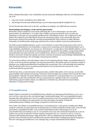Side 104
Derfor anbefaler Klimarådet, at der i forbindelse med den kommende affaldsplan stilles krav til virksomhederne
om, at de:
1. enten selv sorterer og håndterer deres affald, eller
2. skal tilvælge de kommunale affaldsordninger, og at de lovgivningsmæssigt får mulighed for det.
Der bør desuden føres tilsyn med, at det sker, og indføres et strafgebyr, hvis affald afleveres usorteret.
Plastemballage skal designes, så det reelt kan genanvendes
Klimarådet vurderer imidlertid, at den største udfordring ikke er selve udsorteringen, men den reelle
genanvendelse. En udfordring er, at ny plast i dag er billigere end genanvendt plast, mens en anden stor
udfordring er at få nogle rene og ensartede plastikstrømme i tilstrækkelig volumen. Det er afgørende for den
globale CO2-reduktion og for folks tillid til systemet for udsortering af plast, at den udsorterede plast reelt
genanvendes, deponeres forsvarligt eller anvendes til højværdiformål. Dette vil kræve en række yderligere
virkemidler, hvoraf Klimarådet særligt peger på behovet for at sikre et effektivt system for producentansvar.
Der findes mange forskellige plasttyper, og der er stor forskel på, om og hvordan de kan genanvendes. Især de
bløde og lette plastfraktioner som fx plastfolier er langt sværere at genbruge end de hårde plastprodukter som fx
sodavandsflasker, plastikdunke, rør og kasser mv. Hertil kommer, at meget plast er tilsat såkaldte additiver, som er
stoffer, der tilsættes for at give plasten de ønskede egenskaber og udseende. Og endelig er mange plastprodukter
sammenblandet med andre materialer som fx mælkekartoner, eller de er en blanding af forskellige plasttyper.
Plastik er med andre ord ikke bare plastik, men findes i tusindvis af variationer med forskellige indholdsstoffer og
materialesammensætninger. Det vanskeliggør i høj grad genanvendelsen.
For at løse dette problem er det nødvendigt at sætte ind med regulering allerede i design- og produktionsfasen for
at sikre, at der kun produceres plasttyper, der reelt kan genanvendes. Det handler også om at minimere antallet af
plasttyper og at undgå sammenblanding af forskellige typer og materialer. Her er det nødvendigt med regulering
både på nationalt og EU-niveau, fx gennem producentansvar, hvor producenten har ansvaret for, at den
producerede plast kan genanvendes.
Indtil det kan sikres, at udsorteret plast reelt genanvendes, anbefaler Klimarådet, at det overvejes, om den ikke-
genanvendelige andel af plasten kan gemmes i Danmark. Dermed undgår man, at plasten bliver brændt eller ender
på lossepladser i udlandet. Det gemte affald kan så senere behandles fx i et pyrolyseanlæg, hvor man omdanner
plastaffald til ny plast eller brændstoffer til brug i transportsektoren. Ligeledes forskes der i enzymatisk
nedbrydning og genanvendelse af plast, som måske har en fremtid for sig. Alternativt kan denne fraktion
afbrændes i et anlæg med CO2-fangst.
4.8 Energieffektivisering
Kapitel 3 finder et potentiale for energieffektivisering i industrien og i bygninger på henholdsvis 0,5 mio. og 0,1
mio. ton CO2e i 2030 ud over det, som allerede ligger i basisfremskrivningen. Selv om energieffektiviseringer i
bygninger ikke nødvendigvis har et stort CO2-reduktionspotentiale, fordi vores energiforsyning bliver mere og
mere grøn, kan der alligevel være gode grunde til at spare på energien. Det gælder så længe det
samfundsøkonomisk er billigere end at bygge ny kapacitet af vedvarende energi.
Flere studier viser faktisk, at energieffektivisering er en forudsætning for, at den grønne omstilling sker billigst
muligt for samfundet. En nylig rapport fra EA Energianalyse for Danfoss konkluderer blandt andet, at hvis der ikke
gennemføres energieffektiviseringer, vil de samlede samfundsøkonomiske omkostninger for at nå 70-
procentsmålet stige med omkring 14 mia. kr. over perioden 2020-2030. Den estimerede besparelse på 14 mia. kr.
mellem 2020 og 2030 forudsætter en lineær stigning i besparelsen fra 0 kr. i 2020 til 2,6 mia. kr. i 2030 og
inkluderer både kapitalomkostninger, årlige besparelser i drift og vedligehold samt brændselsforbrug, afledte
gevinster i form af fx bedre komfort og helbred samt sparede omkostninger til udbygning af elnettet og lagring.130
Men selv med rigtig god totaløkonomi, viser erfaringer dog, at mange samfundsøkonomisk effektive
 