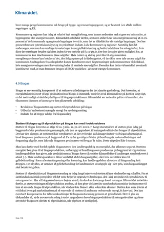 Side 108
hvor mange penge kommunerne må bruge på bygge- og renoveringsopgaver, og er bestemt i en aftale mellem
regeringen og KL.
Kommuner og regioner har i dag et relativt højt energiforbrug, som kunne nedsættes ved at gøre en indsats for, at
bygningerne blev energirenoveret. Klimarådet anbefaler derfor, at staten stiller krav om energirenovering af en vis
procent af de kommunale og regionale bygninger hvert år, som det er tilfældet for de statslige bygninger. Der bør
gennemføres en potentialeanalyse og en prioriteret indsats i alle kommuner og regioner. Samtidig bør det
undersøges, om man kan undtage investeringer i energieffektivisering og bedre indeklima fra anlægsloftet, hvis
disse investeringer betaler sig hjem inden for en periode på fx 15-20 år. Der bør desuden gives mulighed for, at
kommunerne kan lånefinansiere disse udgifter. Hvis renter og afdrag på et lån til at gennemføre
energibesparelserne kan betales af det, der årligt spares på driftsbudgettet, vil der ikke være tale om en udgift for
kommunen. Undtagelsen fra anlægsloftet kunne kombineres med begrænsninger på kommunernes bloktilskud,
hvis energirenoveringen mod forventning leder til samlede merudgifter. Desuden kan dette virkemiddel eventuelt
kombineres med, at man fremmer brugen af ESCO-modellen i de mest trængte kommuner.
4.9 Biogas
Biogas er en væsentlig komponent til at reducere udledningerne fra det danske gasforbrug. Det forventes, at
energiaftalen fra 2018 vil øge produktionen af biogas i Danmark, men for at nå klimamålene på kort og langt sigt,
er det nødvendigt at skubbe yderligere til biogasproduktionen. Klimarådet ser nedenfor på tre virkemidler, der
tilsammen skønnes at kunne give den påkrævede udvikling:
• Revision af biogasstøtten og støtten til elproduktion på biogas
• Udbud af en bestemt mængde energi fra nye biogasanlæg
• Indsats for at stoppe udslip fra biogasanlæg
Støtten til biogas og til elproduktion på biogas kan med fordel revideres
Støtten til biogas forventes at stige til ca. 3 mia. kr. pr. år i 2022.140 Langt størstedelen af støtten gives i dag på
baggrund af den producerede gasmængde, når den er opgraderet til naturgaskvalitet eller bruges til elproduktion.
Det har den ulempe, at systemet ikke værdisætter, at der er forskel på klimagevinsten ved biogas afhængigt af,
hvad biogassen produceres på baggrund af. Fx er der gavnlige effekter på landbrugets metanudledninger ved
forgasning af gylle, men ikke når biogassen produceres ved brug af fx halm. Dette afspejles ikke i støtten.
Man kan derfor med fordel opdele biogasstøtten i en landbrugsdel og en energidel, der aflønnes separat. Støttens
energidel bør gives til al biogasproduktion, uafhængigt af hvad biogassen produceres på baggrund af. Og støttens
landbrugsdel bør kun gives, når produktionen af biogas fører til positive klimaeffekter i landbruget som beskrevet i
afsnit 3.3. Hvis landbrugssektoren bliver omfattet af drivhusgasafgifter, eller hvis der stilles krav til
gyllebehandling i form af enten forgasning eller forsuring, kan landbrugsdelen af støtten til biogasanlæg helt
droppes. Det skyldes, at værdien af gyllebehandling for landmanden vil afspejle sig i den pris, som biogasanlægget
skal betale for gyllen.
Støtten til elproduktion på biogasmotoranlæg er i dag langt højere end støtten til nye vindmøller og solceller. Fra et
samfundsøkonomisk perspektiv vil det være bedre at opgradere den biogas, der i dag anvendes til elproduktion, til
naturgasnettet. Her vil biogassen have en højere værdi, da den kan fortrænge fossil naturgas. Klimarådet anbefaler
derfor, at støtteordningen til elproduktion ændres, så den giver de korrekte samfundsøkonomiske incitamenter til
kun at anvende biogas til elproduktion, når vinden ikke blæser, eller solen ikke skinner. Støtten kan være i form af
et tilskud oven på markedsprisen på el svarende til støtten til anden ny vedvarende energi, fx havvind. Der kan
eventuelt kompenseres for tabte omkostninger til biogasmotoranlæg gennem et grundbeløb. Det vil give en
tilskyndelse til, at de nuværende anlæg i stedet opgraderer deres biogasproduktion til naturgaskvalitet og alene
anvender biogassen direkte til elproduktion, når elprisen er særligt høj.
 