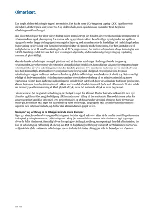 Side 117
ikke nogle af disse teknologier tages i anvendelse. Det kan fx være CO2-fangst og lagring (CCS) og elbaserede
brændsler, der betegnes som power-to-X og elektrofuels, men også tekniske redskaber til at begrænse
udledningerne i landbruget.
Skal disse teknologier for alvor yde et bidrag inden 2030, kræver det foruden de rette økonomiske incitamenter til
virksomhederne også planlægning fra statens side og ny infrastruktur. De offentlige myndigheder kan spille en
vigtig rolle ved at lægge de langsigtede strategiske linjer og ved at understøtte de forskellige led i udviklingskæden
fra forskning og udvikling over demonstrationsprojekter til egentlig markedsmodning. Der bør samtidig ses på
mulighederne for at få medfinansiering fra de af EU's programmer, der støtter udbredelsen af nye teknologier som
fx CCS. Samtidig er det for visse helt nye teknologier afgørende, at den nødvendige lovgivning og regulering
kommer på plads tidligt.
Men de danske udledninger kan også påvirkes ved, at der sker ændringer i forbruget hos de borgere og
virksomheder, der efterspørger de potentielt klimaskadelige produkter. Samtidig har sådanne forbrugsændringer
potentiale til at påvirke udledningerne uden for landets grænser, hvis danskerne reducerer deres import af varer
med højt klimaaftryk. Dermed bliver spørgsmålet om forbrug også i høj grad et spørgsmål om, hvordan
prioriteringen lægges mellem at reducere danske og globale udledninger som beskrevet i afsnit 2.4. Det er særligt
tydeligt på fødevareområdet. Hvis danskerne ændrer deres fødevareforbrug til en mindre animalsk og mere
vegetabilsk baseret kost, reduceres udledningerne umiddelbart i det land, hvor de animalske fødevarer produceres.
Mange fødevarer handles internationalt, så kun en vis andel af reduktionen vil finde sted i Danmark. På den måde
har denne type adfærdsændring et klart globalt aftryk, mens det nationale aftryk er mere begrænset.
I sidste ende er det de globale udledninger, der betyder noget for klimaet. Derfor har både udkastet til den nye
klimalov og Klimarådet en global tilgang til klimaindsatsen i tillæg til den nationale. Men reduktioner uden for
landets grænser kan ikke tælle med i 70-procentsmålet, og af den grund er det også vigtigt at have territoriale
briller på, hvis målet skal tages for pålydende og være troværdigt. Til gengæld skal den internationale indsats
supplere den nationale indsats, og derfor skal klimaindsatsen gå på to ben.
Transport og jordbrug er de tilbageværende store klumper
Figur 5.1 viser, hvordan drivhusgasudledningerne fordeler sig på sektorer, efter at de kendte omstillingselementer
fra kapitel 3 er implementeret. Udledningerne i el og fjernvarme bliver næsten helt elimineret, og i bygninger
bliver de fuldt elimineret. Samtidig bliver der også gjort indhug i jordbrug, transport og i den del af industrien, der
ikke er udvinding og raffinering af olie og gas. Det er dog stadig jordbrug og transport, der tilsammen står for ca.
tre fjerdedele af de resterende udledninger, mens industri inklusive olie og gas står for hovedparten af resten.
 