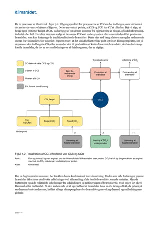Side 119
De to processer er illustreret i figur 5.2. Udgangspunktet for processerne er CO2’en, der indfanges, som vist nede i
det nederste venstre hjørne af figuren. Det er en central pointe, at CCS og CCU har CC’et tilfælles. Det vil sige, at
begge spor omfatter fangst af CO2, uafhængigt af om denne kommer fra opgradering af biogas, affaldsforbrænding,
industri eller luft. Herefter kan man vælge at deponere CO2’en i undergrunden eller anvende den til at producere
brændsler, som kan fortrænge de traditionelle fossile brændsler. Dette sker ved brug af store mængder vedvarende
energi fra vindmøller eller solceller. Figuren viser, at det umiddelbart er lige godt set fra et klimaperspektiv, om vi
deponerer den indfangede CO2 eller anvender den til produktion af kulstofbaserede brændsler, der kan fortrænge
fossile brændsler, da det er nettoudledningerne af drivhusgasser, der er vigtige.
Figur 5.2 Illustration af CO2-effekterne ved CCS og CCU
Anm.: Plus og minus i figuren angiver, om der tilføres kulstof til kredsløbet over jorden. CO2 fra luft og biogene kilder er angivet
med nul, da CO2 cirkuleres i kredsløbet over jorden.
Kilde: Klimarådet.
Der er dog to mindre nuancer, der trækker denne konklusion i hver sin retning. På den ene side fortrænger grønne
brændsler ikke alene de direkte udledninger ved afbrænding af de fossile brændsler, som de erstatter. Men de
fortrænger også de relaterede udledninger fra udvindingen og raffineringen af brændslerne, hvad enten det sker i
Danmark eller i udlandet. På den anden side vil et øget udbud af brændsler have en vis lækageeffekt, da prisen på
verdensmarkedet reduceres, hvilket vil øge efterspørgslen efter brændsler generelt og dermed øge udledningerne
globalt.
 