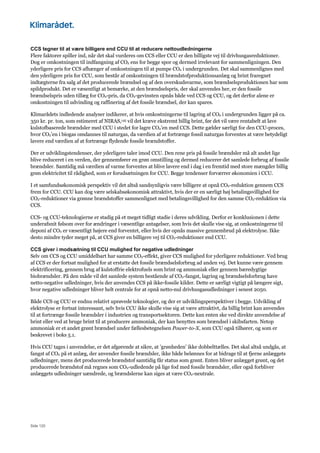 Side 120
CCS tegner til at være billigere end CCU til at reducere nettoudledningerne
Flere faktorer spiller ind, når det skal vurderes om CCS eller CCU er den billigste vej til drivhusgasreduktioner.
Dog er omkostningen til indfangning af CO2 ens for begge spor og dermed irrelevant for sammenligningen. Den
yderligere pris for CCS afhænger af omkostningen til at pumpe CO2 i undergrunden. Det skal sammenlignes med
den yderligere pris for CCU, som består af omkostningen til brændstofproduktionsanlæg og brint fraregnet
indtægterne fra salg af det producerede brændsel og af den overskudsvarme, som brændselsproduktionen har som
spildprodukt. Det er væsentligt at bemærke, at den brændselspris, der skal anvendes her, er den fossile
brændselspris uden tillæg for CO2-pris, da CO2-gevinsten opnås både ved CCS og CCU, og det derfor alene er
omkostningen til udvinding og raffinering af det fossile brændsel, der kan spares.
Klimarådets indledende analyser indikerer, at hvis omkostningerne til lagring af CO2 i undergrunden ligger på ca.
350 kr. pr. ton, som estimeret af NIRAS,145 vil det kræve ekstremt billig brint, før det vil være rentabelt at lave
kulstofbaserede brændsler med CCU i stedet for lagre CO2’en med CCS. Dette gælder særligt for den CCU-proces,
hvor CO2’en i biogas omdannes til naturgas, da værdien af at fortrænge fossil naturgas forventes at være betydeligt
lavere end værdien af at fortrænge flydende fossile brændstoffer.
Der er udviklingstendenser, der yderligere taler imod CCU. Den rene pris på fossile brændsler må alt andet lige
blive reduceret i en verden, der gennemfører en grøn omstilling og dermed reducerer det samlede forbrug af fossile
brændsler. Samtidig må værdien af varme forventes at blive lavere end i dag i en fremtid med store mængder billig
grøn elektricitet til rådighed, som er forudsætningen for CCU. Begge tendenser forværrer økonomien i CCU.
I et samfundsøkonomisk perspektiv vil det altså sandsynligvis være billigere at opnå CO2-reduktion gennem CCS
frem for CCU. CCU kan dog være selskabsøkonomisk attraktivt, hvis der er en særligt høj betalingsvillighed for
CO2-reduktioner via grønne brændstoffer sammenlignet med betalingsvillighed for den samme CO2-reduktion via
CCS.
CCS- og CCU-teknologierne er stadig på et meget tidligt stadie i deres udvikling. Derfor er konklusionen i dette
underafsnit følsom over for ændringer i væsentlige antagelser, som hvis det skulle vise sig, at omkostningerne til
deponi af CO2 er væsentligt højere end forventet, eller hvis der opnås massive gennembrud på elektrolyse. Ikke
desto mindre tyder meget på, at CCS giver en billigere vej til CO2-reduktioner end CCU.
CCS giver i modsætning til CCU mulighed for negative udledninger
Selv om CCS og CCU umiddelbart har samme CO2-effekt, giver CCS mulighed for yderligere reduktioner. Ved brug
af CCS er der fortsat mulighed for at erstatte det fossile brændselsforbrug ad anden vej. Det kunne være gennem
elektrificering, gennem brug af kulstoffrie elektrofuels som brint og ammoniak eller gennem bæredygtige
biobrændsler. På den måde vil det samlede system bestående af CO2-fangst, lagring og brændselsforbrug have
netto-negative udledninger, hvis der anvendes CCS på ikke-fossile kilder. Dette er særligt vigtigt på længere sigt,
hvor negative udledninger bliver helt centrale for at opnå netto-nul drivhusgasudledninger i senest 2050.
Både CCS og CCU er endnu relativt uprøvede teknologier, og der er udviklingsperspektiver i begge. Udvikling af
elektrolyse er fortsat interessant, selv hvis CCU ikke skulle vise sig at være attraktivt, da billig brint kan anvendes
til at fortrænge fossile brændsler i industrien og transportsektoren. Dette kan enten ske ved direkte anvendelse af
brint eller ved at bruge brint til at producere ammoniak, der kan benyttes som brændsel i skibsfarten. Netop
ammoniak er et andet grønt brændsel under fællesbetegnelsen Power-to-X, som CCU også tilhører, og som er
beskrevet i boks 5.1.
Hvis CCU tages i anvendelse, er det afgørende at sikre, at ’grønheden’ ikke dobbelttælles. Det skal altså undgås, at
fangst af CO2 på et anlæg, der anvender fossile brændsler, ikke både belønnes for at bidrage til at fjerne anlæggets
udledninger, mens det producerede brændstof samtidig får status som grønt. Enten bliver anlægget grønt, og det
producerede brændstof må regnes som CO2-udledende på lige fod med fossile brændsler, eller også forbliver
anlæggets udledninger uændrede, og brændslerne kan siges at være CO2-neutrale.
 