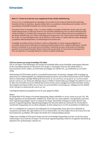 Side 121
Boks 5.1: Power-to-X skal ses som supplement til den direkte elektrificering
Power-to-X er en samlebetegnelse for teknologier, der anvender el til at producere flydende eller gasformige
brændsler til brint via elektrolyse. Begrebet dækker både over produktion af kulstofbaserede brændsler ved CCU
og produktion af kulstoffrie brændsler som ren brint og ammoniak.
Generelt for Power-to-X gælder, at det er en relativt ineffektiv anvendelse af elektricitet. Derfor opnås der langt
mindre klimagevinster pr. kWh grøn strøm her end ved direkte elektrificering, hvor en enhed el fortrænger flere
enheder brændsel, fx ved elbiler eller varmepumper. Power-to-X er derfor primært relevant som supplement til
den direkte elektrificering, men vil blive nødvendig på den længere bane, når vi skal af med de sidste udledninger.
For at sikre, at vi har teknologierne klar, når de skal levere i større skala, er vi derfor nødt til at støtte udviklingen
og opskalere elektrolysekapaciteten, så omkostningerne kan komme ned.
Forskellige anvendelser af brint er beskrevet i afsnit 5.5. Klimarådet ser i første omgang muligheder for
anvendelse af grøn brint fra elektrolyse til erstatning af fossilt produceret brint, særligt på raffinaderier. Derefter
kommer et potentiale for at anvende brint som brændsel i industrielle processer, bland andet som iblanding i
gasnettet og som transportbrændsel. Eksport af grøn brint og ammoniak, der kan produceres på baggrund af
brint, kan også blive et væsentligt bidrag til at reducere de globale udledninger.
CCS kan baseres på mange forskellige CO2-kilder
CO2’en, der lagres i CCS-teknologien, kan komme fra forskellige kilder og har forskellige omkostninger tilknyttet.
De fire væsentligste kriterier for økonomien i CO2-fangst er 1) mængden af CO2 fra den enkelte kilde, 2)
koncentrationen af CO2 i kilden, 3) restlevetiden på anlægget, der udleder CO2, og 4) driftstiden pr. år af dette
anlæg.
Omkostninger til CCS fordeler sig på tre overordnede komponenter: Investering i anlægget, drift af anlægget og
deponering. For udledningskilder som affaldsforbrænding og industri med moderat koncentration af CO2 fordeler
disse tre omkostninger sig ifølge NIRAS groft med 200 kr. pr. ton, 500 kr.pr. ton og 350 kr. pr. ton til en samlet
pris på 1.050 kr. pr. ton. Denne pris afhænger dog af, at driften er kontinuerlig og at anlægget kan afskrives over 20
år. Men visse CO2-kilder har lavere driftstid eller kortere levetid, og hvis anlægget kun benyttes halvdelen af tiden,
skal anlægsinvesteringen fordeles ud over færre ton og dermed bliver investeringen pr. indfanget ton CO2 dobbelt
så dyr. Det giver en samlet pris på 1.250 kr. pr. ton.
I det følgende diskuteres perspektiverne for de mest oplagt CO2-kilder.
Biogas
En oplagt kilde til CO2-fangst er de danske biogasanlæg. Biogas indeholder ca. 60 pct. metan og 40 pct. CO2. Når
biogas opgraderes til naturgaskvalitet, udskilles CO2. Så kan den rene metan afsættes i naturgasnettet og dermed
bliver opgraderingsanlægget i sig selv et anlæg til CO2-fangst. Størstedelen af biogassen sendes allerede i dag
gennem et opgraderingsanlæg. Opgraderingsanlæggene har historisk udledt den udrensede CO2 til atmosfæren
med Korskro biogasanlæg som en enkelt undtagelse, da dette anlæg leverer ren CO2 til produktion af drikkevarer.
Der er to muligheder for at deponere den indfangede CO2 fra biogasanlæg. Enten gøres CO2’en flydende og
transporteres på lastbil, eller også etableres der en rør-infrastruktur, der enten fragter CO2’en til en havn, hvor den
kan kondenseres og udskibes, eller fragter den direkte til et undergrundslager på land.
Vælger man at forfølge et CCS-spor for biogas, bør det ved fremtidige biogasanlæg overvejes, om der kan spares
omkostninger ved at sende den rå biogas i rør til centrale opgraderingsanlæg i stedet for at opgradere decentralt og
eksportere CO2 og bionaturgas i separate rør.
 