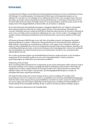 Side 123
I modsætning til de tidligere nævnte kilder kører biomassekraftvarmeanlæg stort set kun i vinterhalvåret, da deres
drift afhænger af varmeefterspørgslen. Den begrænsede driftstid øger investeringsomkostningerne pr. ton
indfanget CO2, men ikke til et uoverstigeligt niveau. Indfangning af CO2 kræver store mængder energi i form af el
eller damp, og vil derfor reducere elproduktionen fra biomassekraftvarme. I vurderingen af økonomien i CCS bør
der derfor skeles til den forventede, fremtidige værdi af el- og varmeproduktion, og der bør ses på, om det vil være
muligt at drive CCS-anlægget fleksibelt, så det kan kobles ud, når elprisen er særlig høj.
En stor del af Danmarks biomassekraftvarmeanlæg er ombyggede kulkraftværker, der i dag fyrer med træpiller.
Disse anlæg har begrænset restlevetid og er derfor næppe relevante i CCS-sammenhæng. Teknologien bør
overvejes i forbindelse med nyere anlæg som HOFORs nye flisfyrede kraftvarmeværk, der forventer at afbrænde op
mod 1,2 mio. ton træflis om året svarende til en udledning på over 1 mio. ton CO2 om året.147 Da anlægget er helt
nyopført, vil denne udledning formentlig finde sted de kommende årtier, uanset om der etableret et CCS-anlæg
eller ej.
CCS baseret på biomasse (BECCS) spås en stor rolle i flere af de globale scenarier, der begrænser den globale
temperaturstigning til 1,5 grader.148 Økonomien i biomassekraftvarme vil i de kommende år blive udfordret af
billig vindkraft, varmepumper og overskudsvarme, hvilket gør, at det næppe vil være rentabelt at etablere nye
anlæg. En ekstra indtægtskilde fra at levere CO2 til lagring kan potentielt ændre denne konklusion. Samtidig er der
en betydelig udfordring med at sikre, at den leverede biomasse reelt er bæredygtig, både i relation til at opretholde
skovenes kulstoflager og i relation til andre hensyn som fx biodiversitet. Det taler for stor varsomhed med at
udbrede BECCS i stor stil.
Der er andre og potentielt simplere veje til kulstofbinding fra biomasse, særligt med øje for, at det i fremtidens
energisystem vil være brændsler og ikke el og varme, der er højværdiprodukter. I afsnit 5.5 beskrives
pyrolyseteknologien, der måske bliver mere interessant end BECCS.
Indfangning af CO2 fra luften
Mens ovenstående kilder til kulstof fra CO2 er begrænsede og visse af dem må formodes at blive reduceret i kraft af
den grønne omstilling, er der i praksis et uendeligt potentiale for indfangning af CO2 fra luften. Dette kaldes på
engelsk direct air capture. Ligesom BECCS vil CO2-fangst fra luften være i stand til decideret at reducere CO2-
indholdet i luften, hvis CO2’en lagres i undergrunden, men bæredygtighedsudfordringerne er mindre, da
teknologien ikke baserer sig på brug af biomasse.
CO2-fangst fra luften vil dog være en dyrere løsning, da det er sværere at indfange CO2 fra luften, fordi
koncentrationen af CO2 her er langt lavere end den er i punktkilder som fx skorstene på affaldsforbrændingsanlæg.
Derfor bør fokus i første omgang rette sig mod punktkilderne som beskrevet ovenfor, selvom CO2-fangst fra luften
kan være en vigtig vej til store negative udledninger på den længere bane. Udvikling af CCS til punktkilder vil
desuden bidrage til den teknologiske udvikling, der gør, at også CO2 fra luften på sigt kan indfanges og lagres.
Tabel 5.1 opsummerer diskussionen af de forskellige kilder.
 