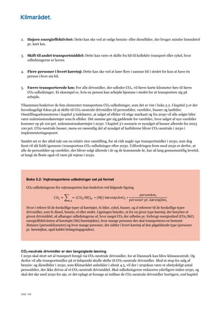 Side 126
2. Højere energieffektivitet: Dette kan ske ved at vælge benzin- eller dieselbiler, der bruger mindre brændstof
pr. kørt km.
3. Skift til andet transportmiddel: Dette kan være et skifte fra bil til kollektiv transport eller cykel, hvor
udledningerne er lavere.
4. Flere personer i hvert køretøj: Dette kan ske ved at køre flere i samme bil i stedet for kun at have én
person i hver sin bil.
5. Færre transporterede km: For alle drivmidler, der udleder CO2, vil færre kørte kilometer føre til færre
CO2-udledninger. Et eksempel er, hvis en person kan arbejde hjemme i stedet for at transportere sig på
arbejde.
Tilsammen beskriver de fem elementer transportens CO2-udledninger, som det er vist i boks 5.2. I kapitel 3 er der
hovedsageligt fokus på at skifte til CO2-neutrale drivmidler til personbiler, varebiler, busser og lastbiler.
Omstillingselementerne i kapitel 3 indebærer, at salget af elbiler vil stige markant og fra 2030 vil alle solgte biler
være nulemissionskøretøjer som fx elbiler. Det samme gør sig gældende for varebiler, hvor salget af nye varebiler
kommer op på 100 pct. nulemissionskøretøjer i 2030. I kapitel 3’s scenarie er nysalget af busser allerede fra 2023
100 pct. CO2-neutrale busser, mens en væsentlig del af nysalget af lastbilerne bliver CO2-neutrale i 2030 i
implementeringssporet.
Samlet set er der altså tale om en relativ stor omstilling, for så vidt angår nye transportmidler i 2030, som dog
først vil slå fuldt igennem i transportens CO2-udledninger efter 2030. Udfordringen frem mod 2030 er derfor, at
alle de personbiler og varebiler, der bliver solgt allerede i år og de kommende år, har så lang gennemsnitlig levetid,
at langt de fleste også vil være på vejene i 2030.
Boks 5.2: Vejtransportens udledninger sat på formel
CO2-udledningerne fra vejtransporten kan beskrives ved følgende ligning
𝐶𝑂; = < = (𝐶𝑂;/𝑀𝐽)B 	∗ (𝑀𝐽/
D,B
𝑘ø𝑟𝑒𝑡ø𝑗𝑠𝑘𝑚)D ∗
𝑝𝑒𝑟𝑠𝑜𝑛𝑘𝑚D
𝑝𝑒𝑟𝑠𝑜𝑛𝑒𝑟	𝑝𝑟. 𝑘ø𝑟𝑒𝑡ø𝑗𝑘𝑚D
Hvor i referer til de forskellige typer af køretøjer, fx biler, cykel, busser, og d refererer til de forskellige typer
drivmidler, som fx diesel, benzin, el eller andet. Ligningen betyder, at for en given type køretøj, der benytter et
givent drivmiddel, så afhænger udledningerne af, hvor meget CO2 der udledes pr. forbrugt energienhed (CO2/MJ),
energieffektiviteten af køretøjet (MJ/køretøjskm), hvor mange personer der skal transporteres en bestemt
distance (personkilometer) og hvor mange personer, der sidder i hvert køretøj af den pågældende type (personer
pr. køretøjkm, også kaldet belægningsgraden).
CO2-neutrale drivmidler er den langsigtede løsning
I 2050 skal stort set al transport foregå via CO2-neutrale drivmidler, for at Danmark kan blive klimaneutralt. Og
derfor vil alle transportmidler på et tidspunkt skulle skifte til CO2-neutrale drivmidler. Med et stop for salg af
benzin- og dieselbiler i 2030, som Klimarådet anbefaler i afsnit 4.5, vil der i 2050kun være et ubetydeligt antal
personbiler, der ikke drives af et CO2-neutralt drivmiddel. Skal udledningerne reduceres yderligere inden 2030, og
skal det ske med 2050 for øje, er det oplagt at forsøge at indfase de CO2-neutrale drivmidler hurtigere, end kapitel
 