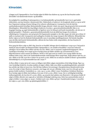 Side 127
3 lægger op til. Spørgsmålet er, hvor hurtigt salget af elbiler kan skaleres op, og om der kan benyttes andre
drivmidler i de eksisterende benzin- og dieselbiler.
En mulighed for omstilling af vejtransporten er via biobrændstoffer og brændstoffer lavet via el, også kaldet
elektrofuels, som kan benyttes i eksisterende biler. Elektrofuels er beskrevet i de foregående afsnit 5.2 og ser ud til
kun i begrænset omfang at kunne bidrage til at reducere udledningerne i transporten, hvis det skal ske
samfundsøkonomisk fornuftigt. Biobrændstoffer bruges allerede i relativ stor grad i dag på grund af det nuværende
iblandingskrav. Klimarådet har dog tidligere beskrevet, hvordan 1.-generationsbiobrændstoffer ikke er en
langsigtet løsning, og nogle biobrændstoffer er ligefrem værre for klimaet end fossile brændstoffer, når det ses i et
globalt perspektiv.15 Flydende 2.-generationsbiobrændstoffer lavet på affald kan bruges til at reducere
udledningerne i transporten, men på grund af de begrænsede mængder er der ikke meget, der tyder på, at disse vil
spille en markant rolle i transporten med undtagelse af måske den tunge transport eller luftfarten. Klimarådet har
derfor valgt at se bort fra flydende biobrændstoffer som et væsentligt omstillingselement. Det betyder dog ikke,
man slet ikke skal benytte biobrændstoffer, såfremt der kan findes reelle restprodukter, der kan benyttes til
biobrændstofproduktion.
Hver gang der bliver solgt en elbil i dag, frem for en fossilbil, bidrager det til reduktioner i 2030 og er i høj grad et
skridt på vejen til målet om klimaneutralitet. Spørgsmålet er, om antallet af fossilbiler i 2030 kan reduceres
yderligere ved at indfase flere elbiler end den ene mio. elbiler, som er scenariet i implementeringssporet. Det er
vanskeligt at forudsige, hvor meget og hvor hurtigt prisen på elbiler udvikler sig i de kommende år, hvor
bilproducenterne satser massivt på elbilerne. Derfor er det også svært at vurdere, hvor mange elbiler der kan
indfases inden 2030, uden at de samfundsøkonomiske omkostninger bliver meget høje. Nogle aktører taler for, at 1
mio. elbiler er for lidt, og at der er behov for op mod 1,5 mio. elbiler for at reducere antallet af diesel- og benzinbiler
tilstrækkeligt til, at 70-procentsmålet kan nås i 2030.154
Jo flere elbiler vi satser på at nå i 2030, jo tidligere skal elbiler udgøre størstedelen af det årlige bilsalg. Figur 5.4
viser forskellige forløb for, hvordan andelen af salget i elbiler, både rene elbiler og opladningshybrider, potentielt
kan udvikle sig i løbet af 2020’erne. Den blå linje indikerer forventninger i Energistyrelsens Basisfremskrivning
2019. De øvrige to linjer illustrerer scenarier, som begge når 100 pct. elbilsalg i 2030, men hvor det gule og det
grønne forløb resulterer i henholdsvis ca. 1 mio. og ca. 1,5 mio. elbiler i 2030. Forskellene i forløbene illustrerer,
hvor hurtigt salget af elbiler skal indfases, hvis man vil nå 1,5 mio. elbiler i 2030. Der er selvfølgelig forskellige
indfasningsforløb, der kan føre til 1,5 mio. elbiler, og scenariet skal opfattes som illustrativt. I det grønne forløb vil
salget af elbiler allerede være oppe på ca. halvdelen af bilsalget omkring 2025. Dette kan sammenholdes med, at
salget af elbiler i 2025 udgør ca. 25 pct. i forløbet med 1 mio. elbiler og 8 pct. i basisfremskrivningen. I 2019 blev
der solgt ca. 4 pct. rene elbiler og opladningshybridbiler.155
 