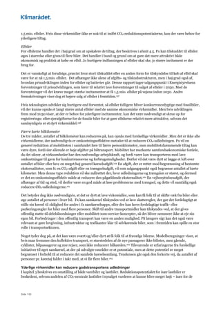 Side 130
1,5 mio. elbiler. Hvis disse virkemidler ikke er nok til at indfri CO2-reduktionspotentialerne, kan der være behov for
yderligere tiltag.
Elbiler
For elbilerne handler det i høj grad om at opskalere de tiltag, der beskrives i afsnit 4.5. Fx kan tilskuddet til elbiler
øges i størrelse eller gives til flere biler. Det handler i bund og grund om at gøre det mere attraktivt både
økonomisk og praktisk at købe en elbil. Jo hurtigere indfasningen af elbiler skal ske, jo større incitament er der
brug for.
Det er vanskeligt at forudsige, præcist hvor stort tilskuddet eller en anden form for tilskyndelse til køb af elbil skal
være for at nå 1,5 mio. elbiler. Det afhænger ikke alene af afgifts- og tilskudsstrukturen, men i høj grad også af,
hvordan prisudviklingen inden for elbiler og batterier går. Denne rapport tager udgangspunkt i Energistyrelsens
forventninger til prisudviklingen, som fører til relativt lave forventninger til salget af elbiler i 2030. Med de
forventninger vil det kræve meget stærke incitamenter at få 1,5 mio. elbiler på vejene inden 2030. Andre
fremskrivninger viser dog et højere salg af elbiler i fremtiden.157
Hvis teknologien udvikler sig hurtigere end forventet, så elbiler tidligere bliver konkurrencedygtige med fossilbiler,
vil der kunne opnås et langt større antal elbiler med de samme økonomiske virkemidler. Men hvis udviklingen
frem mod 2030 viser, at der er behov for yderligere incitamenter, kan det være nødvendigt at skrue op for
registrerings- eller ejerafgifterne for de fossile biler for at gøre elbilerne relativt mere attraktive, selvom det
sandsynligvis er et dyrt virkemiddel.158
Færre kørte bilkilometer
De tre måder, antallet af bilkilometer kan reduceres på, kan opnås med forskellige virkemidler. Men det er ikke alle
virkemidlerne, der nødvendigvis er omkostningseffektive metoder til at reducere CO2-udledningen. Fx vil en
generel reduktion af mobiliteten i samfundet føre til færre personkilometer, men mobilitetshæmmende tiltag kan
være dyre, fordi der allerede er høje afgifter på biltransport. Mobilitet har markante samfundsøkonomiske fordele,
da det sikrer, at virksomheder har den nødvendige arbejdskraft, og fordi varer kan transporteres med lave
omkostninger til gavn for konkurrenceevne og forbrugsmuligheder. Derfor vil det være dyrt at lægge et loft over
antallet af biler eller lave en meget høj generel kørselsafgift.159 En afgift, der er rettet mod begrænsning af bestemte
eksternaliteter, som fx en CO2-afgift eller en trængselsafgift, vil som udgangspunkt også begrænse antallet af kørte
kilometer. Men denne type reduktion vil ske målrettet der, hvor udledningerne og trængslen er størst, og dermed
er det en omkostningseffektiv måde at reducere den pågældende eksternalitet.160 En vejbenyttelsesafgift, der
afhænger af tid og sted, vil derfor være en god måde at løse problemerne med trængsel, og dette vil samtidig også
reducere CO2-udledningerne.161
Det betyder dog ikke nødvendigvis, at det er dyrt at lave virkemidler, som kan få folk til at skifte væk fra biler eller
øge antallet af personer i hver bil. Fx kan samkørsel tilskyndes ved at lave skatteregler, der gør det fordelagtigt at
stille sin kørsel til rådighed for andre i fx samkørselsapps, eller der kan laves fordelagtige trafik- eller
parkeringsregler for biler med flere personer. Skift til andre transportmidler kan tilskyndes ved, at der gives
offentlig støtte til delebilsordninger eller mobilitet-som-service-koncepter, så det bliver nemmere ikke at eje sin
egen bil. Forbedringer i den offentlig transport kan være en anden mulighed. På længere sigt kan det også være
relevant at gøre lovgivning, infrastruktur og trafikanter klar til selvkørende biler, som i fremtiden kan spille en stor
rolle i transportsektoren.
Noget tyder dog på, at det kan være svært og/eller dyrt at få folk til at fravælge bilerne. Modelberegninger viser, at
hvis man fremmer den kollektive transport, er størstedelen af de nye passagerer ikke bilister, men gående,
cyklister, bilpassagerer og nye rejser, som ikke reducerer bilkørslen.162 Tilsvarende er erfaringerne fra forskellige
initiativer til øget samkørsel, at der på udvalgte områder er et potentiale, men at dette potentiel er meget
begrænset i forhold til at reducere det samlede kørselsomfang. Tendensen går også den forkerte vej, da antallet af
personer pr. køretøj falder i takt med, at vi får flere biler.163
Yderlige virkemidler kan reducere godstransportens udledninger
I kapitel 3 beskrives en omstilling af både varebiler og lastbiler. Reduktionspotentialet for især lastbiler er
beskedent, selvom andelen af CO2-neutrale lastbiler i nysalget vurderes at kunne blive meget højt – især for de
 